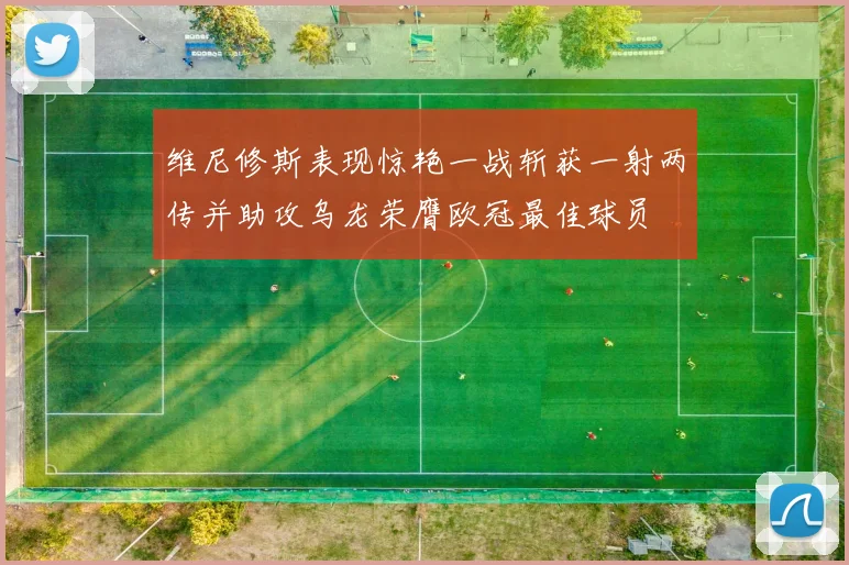 维尼修斯表现惊艳一战斩获一射两传并助攻乌龙荣膺欧冠最佳球员