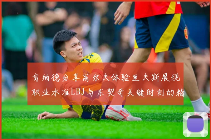 肯纳德分享高尔夫体验里夫斯展现职业水准LBJ与东契奇关键时刻的精彩表现