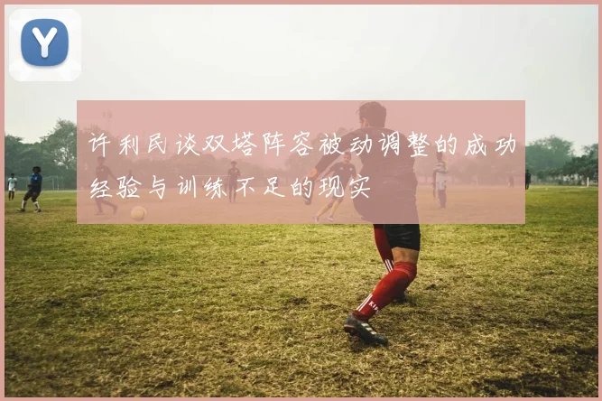 许利民谈双塔阵容被动调整的成功经验与训练不足的现实
