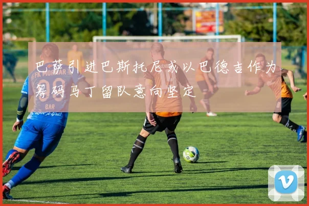 巴萨引进巴斯托尼或以巴德吉作为筹码马丁留队意向坚定