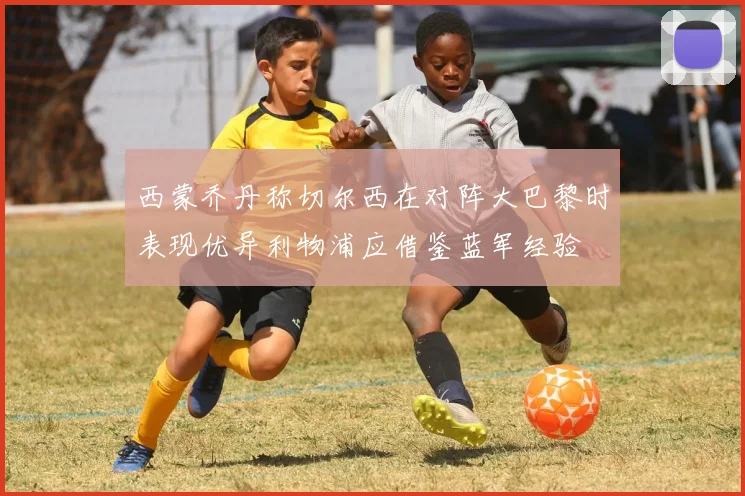 西蒙乔丹称切尔西在对阵大巴黎时表现优异利物浦应借鉴蓝军经验