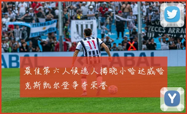 最佳第六人候选人揭晓小哈达威哈克斯凯尔登争夺荣誉