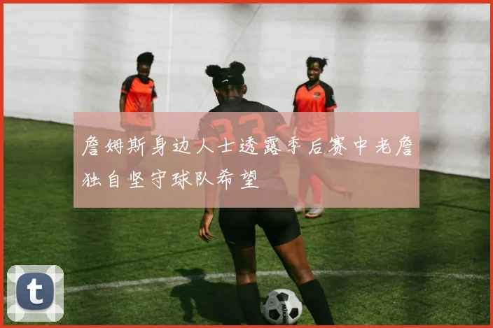 詹姆斯身边人士透露季后赛中老詹独自坚守球队希望