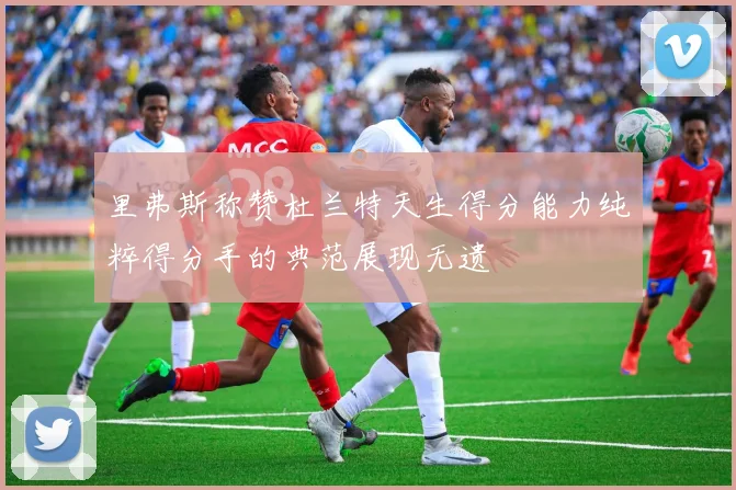 里弗斯称赞杜兰特天生得分能力纯粹得分手的典范展现无遗