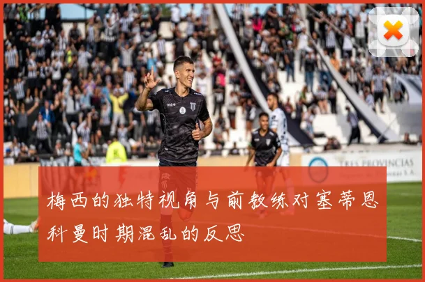 梅西的独特视角与前教练对塞蒂恩科曼时期混乱的反思