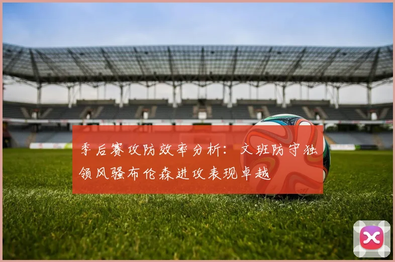 季后赛攻防效率分析：文班防守独领风骚布伦森进攻表现卓越