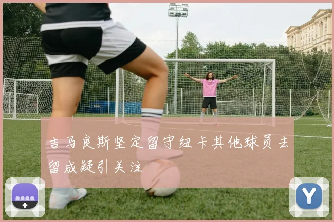 吉马良斯坚定留守纽卡其他球员去留成疑引关注