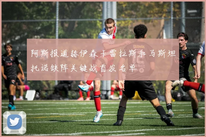 阿斯报道赫伊森卡雷拉斯和马斯坦托诺缺阵关键战首发名单