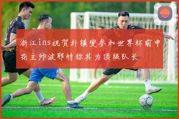 浙江ins祝贺朴镇燮参加世界杯前申花主帅波耶特称其为顶级队长