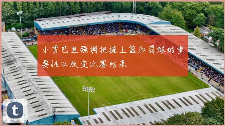 小贾巴里强调把握上篮和罚球的重要性以改变比赛结果
