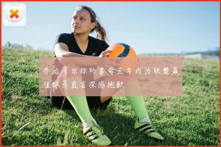 乔治卡尔称约基奇五年内为联盟最佳球员直言深感抱歉