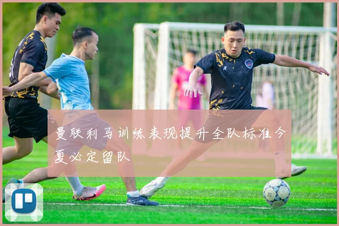 曼联利马训练表现提升全队标准今夏必定留队