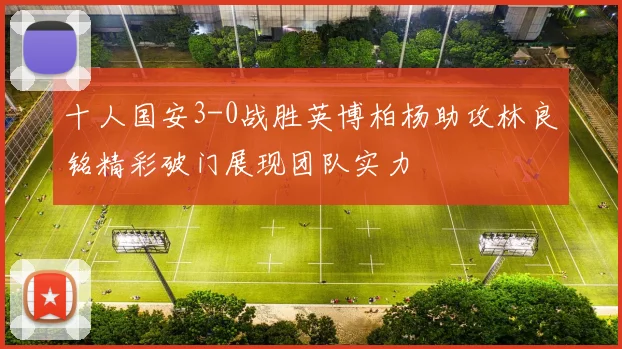 十人国安3-0战胜英博柏杨助攻林良铭精彩破门展现团队实力