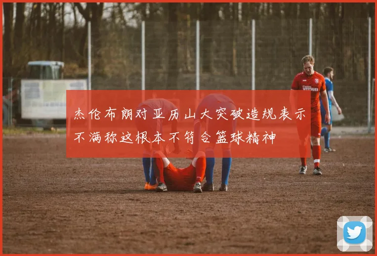 杰伦布朗对亚历山大突破造规表示不满称这根本不符合篮球精神