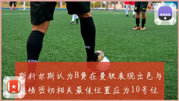 斯科尔斯认为B费在曼联表现出色与战绩密切相关最佳位置应为10号位