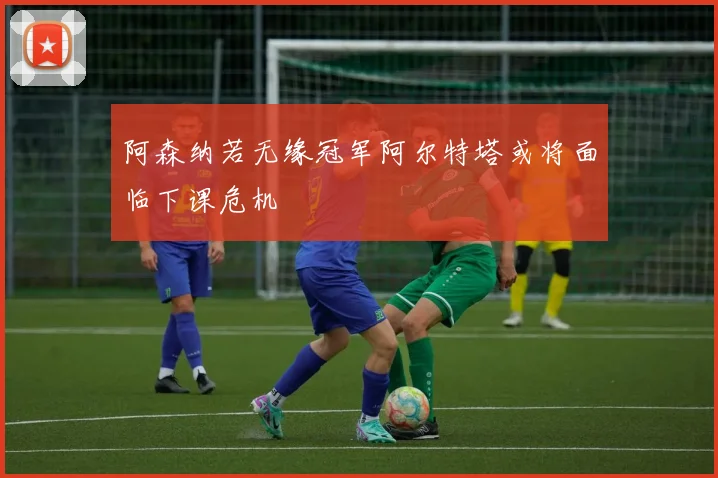 阿森纳若无缘冠军阿尔特塔或将面临下课危机