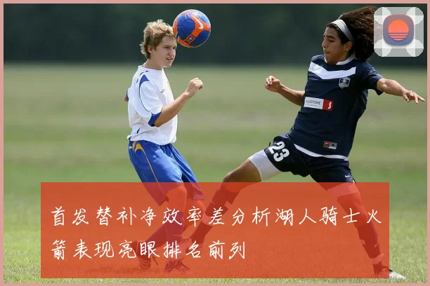首发替补净效率差分析湖人骑士火箭表现亮眼排名前列